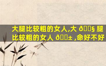 大腿比较粗的女人,大 🐧 腿比较粗的女人 🐱 ,命好不好